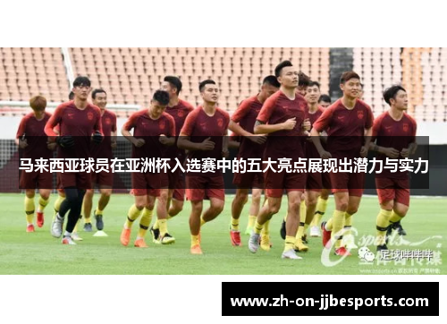 马来西亚球员在亚洲杯入选赛中的五大亮点展现出潜力与实力
